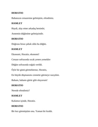 HORATIO
Babanızın cenazesine gelmiştim, efendimiz.
HAMLET
Haydi, alay etme arkadaş benimle;
Annemin düğününe gelmişsindir.
HORATIO
Doğrusu biraz çabuk oldu bu düğün.
HAMLET
Ekonomi, Horatio, ekonomi!
Cenaze sofrasında sıcak yenen yemekler
Düğün sofrasında soğuk verildi.
Öyle bir günü görmektense, Horatio,
En büyük düşmanımı cennette görmeye razıydım.
Babam, babamı görür gibi oluyorum!
HORATIO
Nerede efendimiz?
HAMLET
Kafamın içinde, Horatio.
HORATIO
Bir kez görmüştüm onu. Yaman bir kraldı.
 