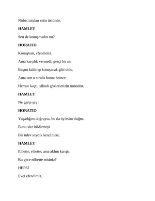 Nöbet tutulan setin üstünde.
HAMLET
Sen de konuşmadın mı?
HORATIO
Konuştum, efendimiz.
Ama karşılık vermedi; gerçi bir an
Başını kaldırıp konuşacak gibi oldu,
Ama tam o sırada horoz ötünce
Hemen kaçtı, silindi gözlerimizin önünden.
HAMLET
Ne garip şey!
HORATIO
Yaşadığım doğruysa, bu da öylesine doğru.
Bunu size bildirmeyi
Bir ödev saydık kendimize.
HAMLET
Elbette, elbette; ama aklım karıştı.
Bu gece nöbette misiniz?
HEPSİ
Evet efendimiz.
 