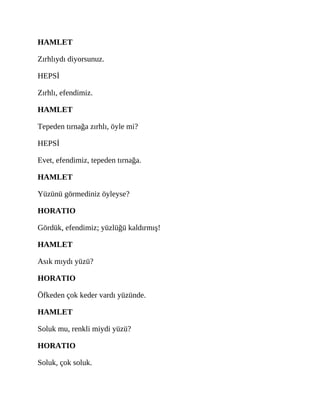 HAMLET
Zırhlıydı diyorsunuz.
HEPSİ
Zırhlı, efendimiz.
HAMLET
Tepeden tırnağa zırhlı, öyle mi?
HEPSİ
Evet, efendimiz, tepeden tırnağa.
HAMLET
Yüzünü görmediniz öyleyse?
HORATIO
Gördük, efendimiz; yüzlüğü kaldırmış!
HAMLET
Asık mıydı yüzü?
HORATIO
Öfkeden çok keder vardı yüzünde.
HAMLET
Soluk mu, renkli miydi yüzü?
HORATIO
Soluk, çok soluk.
 