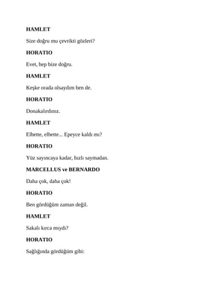 HAMLET
Size doğru mu çevrikti gözleri?
HORATIO
Evet, hep bize doğru.
HAMLET
Keşke orada olsaydım ben de.
HORATIO
Donakalırdınız.
HAMLET
Elbette, elbette... Epeyce kaldı mı?
HORATIO
Yüz sayıncaya kadar, hızlı saymadan.
MARCELLUS ve BERNARDO
Daha çok, daha çok!
HORATIO
Ben gördüğüm zaman değil.
HAMLET
Sakalı kırca mıydı?
HORATIO
Sağlığında gördüğüm gibi:
 