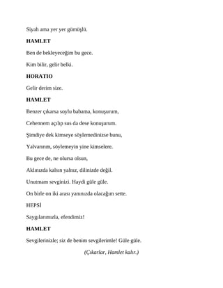 Siyah ama yer yer gümüşlü.
HAMLET
Ben de bekleyeceğim bu gece.
Kim bilir, gelir belki.
HORATIO
Gelir derim size.
HAMLET
Benzer çıkarsa soylu babama, konuşurum,
Cehennem açılıp sus da dese konuşurum.
Şimdiye dek kimseye söylemedinizse bunu,
Yalvarırım, söylemeyin yine kimselere.
Bu gece de, ne olursa olsun,
Aklınızda kalsın yalnız, dilinizde değil.
Unutmam sevginizi. Haydi güle güle.
On birle on iki arası yanınızda olacağım sette.
HEPSİ
Saygılarımızla, efendimiz!
HAMLET
Sevgilerinizle; siz de benim sevgilerimle! Güle güle.
(Çıkarlar, Hamlet kalır.)
 