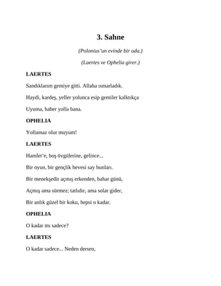 3. Sahne
(Polonius’un evinde bir oda.)
(Laertes ve Ophelia girer.)
LAERTES
Sandıklarım gemiye gitti. Allaha ısmarladık.
Haydi, kardeş, yeller yolunca esip gemiler kalktıkça
Uyuma, haber yolla bana.
OPHELIA
Yollamaz olur muyum!
LAERTES
Hamlet’e, boş övgülerine, gelince...
Bir oyun, bir gençlik hevesi say bunları.
Bir menekşedir açmış erkenden, bahar günü,
Açmış ama sürmez; tatlıdır, ama solar gider,
Bir anlık güzel bir koku, hepsi o kadar.
OPHELIA
O kadar mı sadece?
LAERTES
O kadar sadece... Neden dersen,
 