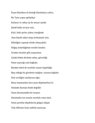 İnsan büyürken eti kemiği büyümüyor yalnız,
Bu Tanrı yapısı geliştikçe
Kafanın ve ruhun işi de artıyor içinde.
Şimdi belki seviyor seni,
Kirli, kötü şeyler yoktur yüreğinde.
Ama büyük adam oluşu korkutmalı seni,
Dilediğini yapmak elinde olmayabilir.
Doğuş üstünlüğünün esiridir kendisi:
Sıradan insanlar gibi yaşayamaz.
Çünkü bütün devletin rahatı, güvenliği
Onun seçeceği yola bağlıdır,
Bundan ötürü de sınırlıdır seçme özgürlüğü:
Başı olduğu bu gövdenin isteğine, rızasına bağlıdır.
Seni sevdiğini söylüyorsa eğer,
Buna inanmazdan önce şunu düşünmelisin ki
Sözünde durmak elinde değildir
Onun durumundaki bir insanın.
Danimarka’nın sesiyle sınırlıdır onun sözü.
Senin şerefine düşebilecek gölgeyi düşün
Tatlı dillerine fazla saflıkla inanırsan.
 