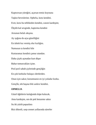 Kaptırırsan yüreğini, açarsan temiz koynunu
Taşkın heveslerine. Ophelia, koru kendini.
Evet, koru bu tehlikeden kendini, canım kardeşim;
Ölçülü kal sevginde, kaptırma kendini
Arzunun belalı akışına.
Ay ışığına da açsa güzelliğini
En ürkek kız vermiş olur kızlığını.
Namusun ta kendisi bile
Kurtaramaz kendini çamur atandan.
Daha çiçek açmadan kurt düşer
Bahar tomurcukları içine.
Pırıl pırıl sabah çiylerinde gençliğin
En çok korkulur bulaşıcı dertlerden.
Onun için sakın; korunmanın en iyi yoludur korku.
Gençlik, tek başına bile azdırır kendini.
OPHELIA
Güzel öğütlerin kulağımda küpe kalacak,
Ama kardeşim, sen de pek benzeme sakın
Su iki yüzlü papazlara
Bizi dikenli, sarp cennet yollarında sürerler
 
