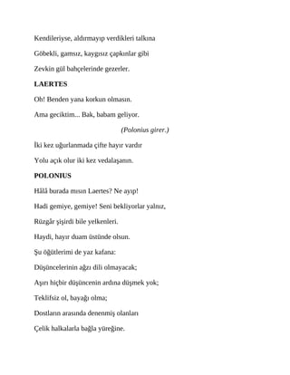 Kendileriyse, aldırmayıp verdikleri talkına
Göbekli, gamsız, kaygısız çapkınlar gibi
Zevkin gül bahçelerinde gezerler.
LAERTES
Oh! Benden yana korkun olmasın.
Ama geciktim... Bak, babam geliyor.
(Polonius girer.)
İki kez uğurlanmada çifte hayır vardır
Yolu açık olur iki kez vedalaşanın.
POLONIUS
Hâlâ burada mısın Laertes? Ne ayıp!
Hadi gemiye, gemiye! Seni bekliyorlar yalnız,
Rüzgâr şişirdi bile yelkenleri.
Haydi, hayır duam üstünde olsun.
Şu öğütlerimi de yaz kafana:
Düşüncelerinin ağzı dili olmayacak;
Aşırı hiçbir düşüncenin ardına düşmek yok;
Teklifsiz ol, bayağı olma;
Dostların arasında denenmiş olanları
Çelik halkalarla bağla yüreğine.
 