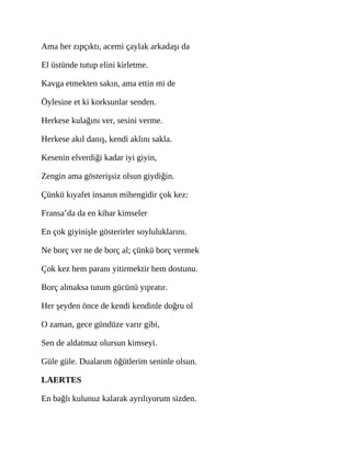 Ama her zıpçıktı, acemi çaylak arkadaşı da
El üstünde tutup elini kirletme.
Kavga etmekten sakın, ama ettin mi de
Öylesine et ki korksunlar senden.
Herkese kulağını ver, sesini verme.
Herkese akıl danış, kendi aklını sakla.
Kesenin elverdiği kadar iyi giyin,
Zengin ama gösterişsiz olsun giydiğin.
Çünkü kıyafet insanın mihengidir çok kez:
Fransa’da da en kibar kimseler
En çok giyinişle gösterirler soyluluklarını.
Ne borç ver ne de borç al; çünkü borç vermek
Çok kez hem paranı yitirmektir hem dostunu.
Borç almaksa tutum gücünü yıpratır.
Her şeyden önce de kendi kendinle doğru ol
O zaman, gece gündüze varır gibi,
Sen de aldatmaz olursun kimseyi.
Güle güle. Dualarım öğütlerim seninle olsun.
LAERTES
En bağlı kulunuz kalarak ayrılıyorum sizden.
 