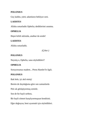 POLONIUS
Geç kaldın, yürü; adamların bekliyor seni.
LAERTES
Allaha ısmarladık Ophelia; dediklerimi unutma.
OPHELIA
Hepsi kilitli aklımda, anahtar da sende!
LAERTES
Allaha ısmarladık.
(Çıkar.)
POLONIUS
Neymiş o, Ophelia, sana söyledikleri?
OPHELIA
Soruyorsunuz madem... Prens Hamlet’le ilgili.
POLONIUS
Bak hele, iyi akıl etmiş!
Benim de duyduğuma göre son zamanlarda
Pek sık görüşüyormuş seninle.
Sen de bir hayli serbest,
Bir hayli cömert karşılıyormuşsun kendisini.
Eğer doğruysa, beni uyarmak için söyledikleri.
 