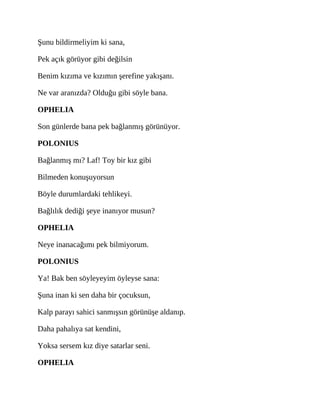 Şunu bildirmeliyim ki sana,
Pek açık görüyor gibi değilsin
Benim kızıma ve kızımın şerefine yakışanı.
Ne var aranızda? Olduğu gibi söyle bana.
OPHELIA
Son günlerde bana pek bağlanmış görünüyor.
POLONIUS
Bağlanmış mı? Laf! Toy bir kız gibi
Bilmeden konuşuyorsun
Böyle durumlardaki tehlikeyi.
Bağlılık dediği şeye inanıyor musun?
OPHELIA
Neye inanacağımı pek bilmiyorum.
POLONIUS
Ya! Bak ben söyleyeyim öyleyse sana:
Şuna inan ki sen daha bir çocuksun,
Kalp parayı sahici sanmışsın görünüşe aldanıp.
Daha pahalıya sat kendini,
Yoksa sersem kız diye satarlar seni.
OPHELIA
 