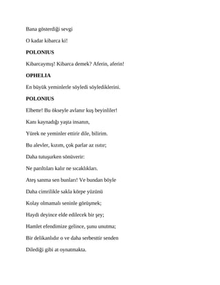 Bana gösterdiği sevgi
O kadar kibarca ki!
POLONIUS
Kibarcaymış! Kibarca demek? Aferin, aferin!
OPHELIA
En büyük yeminlerle söyledi söylediklerini.
POLONIUS
Elbette! Bu ökseyle avlanır kuş beyinliler!
Kanı kaynadığı yaşta insanın,
Yürek ne yeminler ettirir dile, bilirim.
Bu alevler, kızım, çok parlar az ısıtır;
Daha tutuşurken sönüverir:
Ne parıltıları kalır ne sıcaklıkları.
Ateş sanma sen bunları! Ve bundan böyle
Daha cimrilikle sakla körpe yüzünü
Kolay olmamalı seninle görüşmek;
Haydi deyince elde edilecek bir şey;
Hamlet efendimize gelince, şunu unutma;
Bir delikanlıdır o ve daha serbesttir senden
Dilediği gibi at oynatmakta.
 