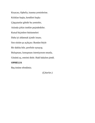 Kısacası, Ophelia, inanma yeminlerine.
Kılıkları başka, kendileri başka
Çöpçatanlar gibidir bu yeminler,
Aslında çirkin istekler peşindedirler.
Kutsal biçimlere bürünmeleri
Daha iyi aldatmak içindir insanı.
Son sözüm şu açıkçası: Bundan böyle
Bir dakika bile, şerefinle oynayıp,
Buluşmanı, konuşmanı istemiyorum onunla,
Gözünü aç, emrimi dinle. Hadi bakalım şimdi.
OPHELIA
Baş üstüne efendimiz.
(Çıkarlar.)
 