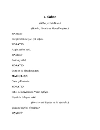 4. Sahne
(Nöbet yerindeki set.)
(Hamlet, Horatio ve Marcellus girer.)
HAMLET
Rüzgâr kötü ısırıyor, çok soğuk.
HORATIO
Azgın, acı bir hava.
HAMLET
Saat kaç oldu?
HORATIO
Daha on iki olmadı sanırım.
MARCELLUS
Oldu, çaldı demin.
HORATIO
Sahi? Ben duymadım. Yakın öyleyse
Hayaletin dolaşma vakti.
(Boru sesleri duyulur ve iki top atılır.)
Bu da ne oluyor, efendimiz?
HAMLET
 
