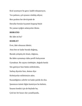 Kral uyumuyor bu gece; kadeh tokuşturuyor,
Vur patlasın, çal oynasın cümbüş ediyor;
Ren şarabını her devirişinde de
Davullar borular kıyameti koparıp böyle
Ne yaman içtiğini anlatıyorlar âleme.
HORATIO
Bir âdet mi bu?
HAMLET
Evet, âdet olmasına âdettir;
Ama ben ne kadar burada doğmuş,
Burada yetişmiş de olsam, doğrusu,
Bu âdete uymamayı daha şerefli buluyorum
Uymaktan. Bu saçma cümbüşler, doğuda batıda
Söz getiriyor bize bütün milletlerden,
Sarhoş diyorlar bize, domuz diye
Kirletiyorlar milletimizin adını.
Kazandığımız zaferler ne kadar parlak da olsa.
Şanımızın özünü iliğini kemiriyor bu halimiz.
İnsanın kendisi için de böyledir bu;
Çok kez bir kusur olur yaradılışında,
 
