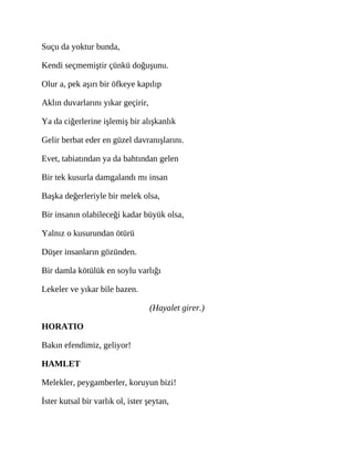 Suçu da yoktur bunda,
Kendi seçmemiştir çünkü doğuşunu.
Olur a, pek aşırı bir öfkeye kapılıp
Aklın duvarlarını yıkar geçirir,
Ya da ciğerlerine işlemiş bir alışkanlık
Gelir berbat eder en güzel davranışlarını.
Evet, tabiatından ya da bahtından gelen
Bir tek kusurla damgalandı mı insan
Başka değerleriyle bir melek olsa,
Bir insanın olabileceği kadar büyük olsa,
Yalnız o kusurundan ötürü
Düşer insanların gözünden.
Bir damla kötülük en soylu varlığı
Lekeler ve yıkar bile bazen.
(Hayalet girer.)
HORATIO
Bakın efendimiz, geliyor!
HAMLET
Melekler, peygamberler, koruyun bizi!
İster kutsal bir varlık ol, ister şeytan,
 