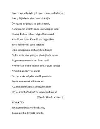 İster cennet yelleriyle gel, ister cehennem alevleriyle,
İster iyiliğin belirtisi ol, ister kötülüğün
Öyle garip bir geliş ki bu gelişin senin,
Konuşacağım seninle, adını söyleyeceğim sana:
Hamlet, kralım, babam, büyük Danimarkalı!
Karşılık ver bana! Karanlıklara boğma beni!
Söyle neden yırttı böyle kefenini
Ölüm sandığındaki mübarek kemiklerin?
Neden senin rahat yattığını gördüğümüz mezar
Açıp mermer çenesini attı dışarı seni?
Ne demektir ölü bir bedenin zırhlar giyip yeniden
Ay ışığını görmeye gelmesi?
Geceye korku salıp biz zavallı yaratıkları
Böylesine sarsmak kökümüzden
Aklımızın sınırlarını aşan düşüncelerle?
Söyle, nedir bu? Niçin? Ne istiyorsun bizden?
(Hayalet Hamlet’e döner.)
HORATIO
Sizin gitmenizi istiyor kendisiyle,
Yalnız size bir diyeceği var gibi.
 