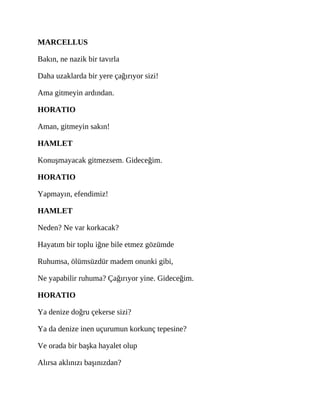 MARCELLUS
Bakın, ne nazik bir tavırla
Daha uzaklarda bir yere çağırıyor sizi!
Ama gitmeyin ardından.
HORATIO
Aman, gitmeyin sakın!
HAMLET
Konuşmayacak gitmezsem. Gideceğim.
HORATIO
Yapmayın, efendimiz!
HAMLET
Neden? Ne var korkacak?
Hayatım bir toplu iğne bile etmez gözümde
Ruhumsa, ölümsüzdür madem onunki gibi,
Ne yapabilir ruhuma? Çağırıyor yine. Gideceğim.
HORATIO
Ya denize doğru çekerse sizi?
Ya da denize inen uçurumun korkunç tepesine?
Ve orada bir başka hayalet olup
Alırsa aklınızı başınızdan?
 
