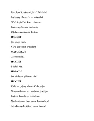 Bir çılgınlık sokarsa içinize? Düşünün!
Başka şey olmasa da yerin kendisi
Gözünü gönlünü karartır insanın
Bakınca yukarıdan derinlere,
Uğultusunu düyunca denizin.
HAMLET
Gel diyor yine!..
Yürü, geliyorum ardından!
MARCELLUS
Gidemezsiniz!
HAMLET
Bırakın beni!
HORATIO
Söz dinleyin, gidemezsiniz!
HAMLET
Kaderim çağırıyor beni! Ve bu çağrı,
Nemea aslanının sert kaslarına çeviriyor
En ince damarlarını bedenimin!
Nasıl çağırıyor yine, bakın! Bırakın beni!
Ant olsun, gebertirim yoluma duranı!
 