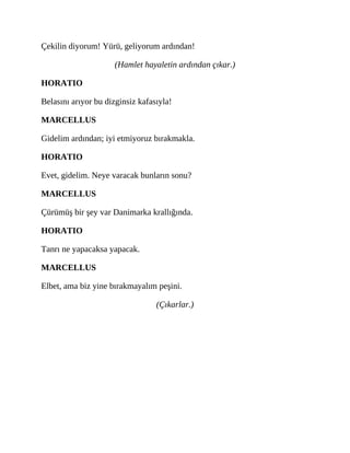 Çekilin diyorum! Yürü, geliyorum ardından!
(Hamlet hayaletin ardından çıkar.)
HORATIO
Belasını arıyor bu dizginsiz kafasıyla!
MARCELLUS
Gidelim ardından; iyi etmiyoruz bırakmakla.
HORATIO
Evet, gidelim. Neye varacak bunların sonu?
MARCELLUS
Çürümüş bir şey var Danimarka krallığında.
HORATIO
Tanrı ne yapacaksa yapacak.
MARCELLUS
Elbet, ama biz yine bırakmayalım peşini.
(Çıkarlar.)
 