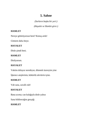 5. Sahne
(Surların başka bir yeri.)
(Hayalet ve Hamlet girer.)
HAMLET
Nereye götürüyorsun beni? Konuş artık!
Gitmem daha öteye.
HAYALET
Dinle şimdi beni.
HAMLET
Dinliyorum.
HAYALET
Vaktim doluyor neredeyse, dönmek üzereyim yine
İşkence ateşlerinin, kükürtlü alevlerin içine.
HAMLET
Vah sana, zavallı ruh!
HAYALET
Bana acıma; can kulağıyla dinle yalnız
Sana bildireceğim gerçeği.
HAMLET
 