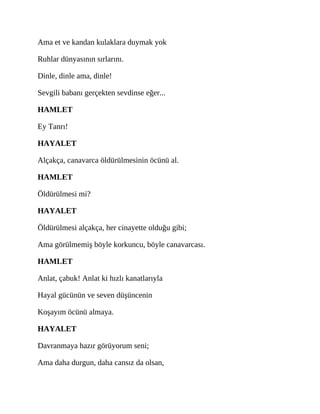 Ama et ve kandan kulaklara duymak yok
Ruhlar dünyasının sırlarını.
Dinle, dinle ama, dinle!
Sevgili babanı gerçekten sevdinse eğer...
HAMLET
Ey Tanrı!
HAYALET
Alçakça, canavarca öldürülmesinin öcünü al.
HAMLET
Öldürülmesi mi?
HAYALET
Öldürülmesi alçakça, her cinayette olduğu gibi;
Ama görülmemiş böyle korkuncu, böyle canavarcası.
HAMLET
Anlat, çabuk! Anlat ki hızlı kanatlarıyla
Hayal gücünün ve seven düşüncenin
Koşayım öcünü almaya.
HAYALET
Davranmaya hazır görüyorum seni;
Ama daha durgun, daha cansız da olsan,
 