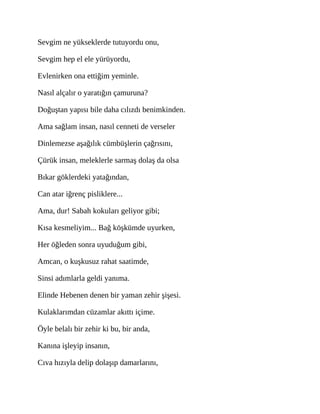 Sevgim ne yükseklerde tutuyordu onu,
Sevgim hep el ele yürüyordu,
Evlenirken ona ettiğim yeminle.
Nasıl alçalır o yaratığın çamuruna?
Doğuştan yapısı bile daha cılızdı benimkinden.
Ama sağlam insan, nasıl cenneti de verseler
Dinlemezse aşağılık cümbüşlerin çağrısını,
Çürük insan, meleklerle sarmaş dolaş da olsa
Bıkar göklerdeki yatağından,
Can atar iğrenç pisliklere...
Ama, dur! Sabah kokuları geliyor gibi;
Kısa kesmeliyim... Bağ köşkümde uyurken,
Her öğleden sonra uyuduğum gibi,
Amcan, o kuşkusuz rahat saatimde,
Sinsi adımlarla geldi yanıma.
Elinde Hebenen denen bir yaman zehir şişesi.
Kulaklarımdan cüzamlar akıttı içime.
Öyle belalı bir zehir ki bu, bir anda,
Kanına işleyip insanın,
Cıva hızıyla delip dolaşıp damarlarını,
 