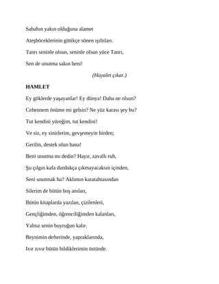 Sabahın yakın olduğuna alamet
Ateşböceklerinin gittikçe sönen ışıltıları.
Tanrı seninle olsun, seninle olsun yüce Tanrı,
Sen de unutma sakın beni!
(Hayalet çıkar.)
HAMLET
Ey göklerde yaşayanlar! Ey dünya! Daha ne olsun?
Cehennem önüme mi gelsin? Ne yüz karası şey bu?
Tut kendini yüreğim, tut kendini!
Ve siz, ey sinirlerim, gevşemeyin birden;
Gerilin, destek olun bana!
Beni unutma mı dedin? Hayır, zavallı ruh,
Şu çılgın kafa durdukça çıkmayacaksın içinden,
Seni unutmak ha? Aklımın karatahtasından
Silerim de bütün boş anıları,
Bütün kitaplarda yazılan, çizilenleri,
Gençliğimden, öğrenciliğimden kalanları,
Yalnız senin buyruğun kalır.
Beynimin defterinde, yapraklarında,
Ivır zıvır bütün bildiklerimin üstünde.
 