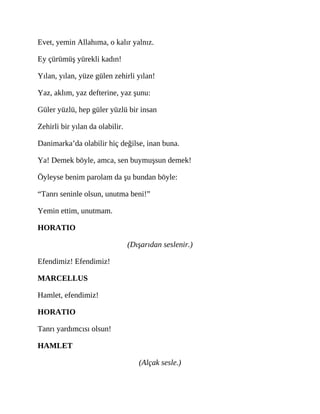 Evet, yemin Allahıma, o kalır yalnız.
Ey çürümüş yürekli kadın!
Yılan, yılan, yüze gülen zehirli yılan!
Yaz, aklım, yaz defterine, yaz şunu:
Güler yüzlü, hep güler yüzlü bir insan
Zehirli bir yılan da olabilir.
Danimarka’da olabilir hiç değilse, inan buna.
Ya! Demek böyle, amca, sen buymuşsun demek!
Öyleyse benim parolam da şu bundan böyle:
“Tanrı seninle olsun, unutma beni!”
Yemin ettim, unutmam.
HORATIO
(Dışarıdan seslenir.)
Efendimiz! Efendimiz!
MARCELLUS
Hamlet, efendimiz!
HORATIO
Tanrı yardımcısı olsun!
HAMLET
(Alçak sesle.)
 