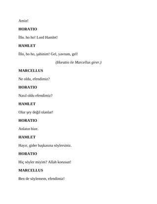 Amin!
HORATIO
İllo. ho ho! Lord Hamlet!
HAMLET
İllo, ho ho, şahinim! Gel, yavrum, gel!
(Horatio ile Marcellus girer.)
MARCELLUS
Ne oldu, efendimiz?
HORATIO
Nasıl oldu efendimiz?
HAMLET
Olur şey değil olanlar!
HORATIO
Anlatın bize.
HAMLET
Hayır, gider başkasına söylersiniz.
HORATIO
Hiç söyler miyim? Allah korusun!
MARCELLUS
Ben de söylemem, efendimiz!
 