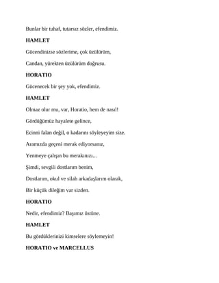 Bunlar bir tuhaf, tutarsız sözler, efendimiz.
HAMLET
Gücendinizse sözlerime, çok üzülürüm,
Candan, yürekten üzülürüm doğrusu.
HORATIO
Gücenecek bir şey yok, efendimiz.
HAMLET
Olmaz olur mu, var, Horatio, hem de nasıl!
Gördüğümüz hayalete gelince,
Ecinni falan değil, o kadarını söyleyeyim size.
Aramızda geçeni merak ediyorsanız,
Yenmeye çalışın bu merakınızı...
Şimdi, sevgili dostlarım benim,
Dostlarım, okul ve silah arkadaşlarım olarak,
Bir küçük dileğim var sizden.
HORATIO
Nedir, efendimiz? Başımız üstüne.
HAMLET
Bu gördüklerinizi kimselere söylemeyin!
HORATIO ve MARCELLUS
 