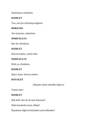 Söylemeyiz efendimiz.
HAMLET
Yoo, ant için söylemeyeceğinize.
HORATIO
Ant içiyorum, söylemem.
MARCELLUS
Ben de, efendimiz.
HAMLET
Kılıcım üstüne, yemin edin.
MARCELLUS
Ettik ya, efendimiz.
HAMLET
Hayır, hayır, kılıcım üstüne.
HAYALET
(Hayalet sahne altından bağırır)
Yemin edin!
HAMLET
Bak hele! Sen de mi öyle diyorsun?
Daha buralarda mısın, ahbap?
Duydunuz değil mi bizimkini yerin dibinden?
 