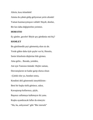 Aferin, koca köstebek!
Amma da çabuk gidip geliyorsun yerin altında!
Yaman kazmacıymışsın vallahi! Haydi, dostlar,
Bir kez daha değiştirelim yerimizi.
HORATIO
Ey günler, geceler! Böyle şey gördünüz mü hiç?
HAMLET
Bu görülmedik şeyi görmemiş olun siz de.
Yerde gökte daha öyle şeyler var ki, Horatio,
Senin felsefenin düşlerine bile girmez.
Ama gelin... Burada, yeniden,
Ant için Tanrının önünde: Hiçbir zaman,
Davranışlarım ne kadar garip olursa olsun
–Çünkü olur ya, bundan sonra,
Kendimi deli göstermek isteyebilirim–
Beni bir başka türlü görünce, sakın,
Kavuşturup kollarınızı, şöyle,
Başınızı sallamaya kalkmayın iki yana.
Kuşku uyandıracak laflar da etmeyin:
“Ha, ha, anlıyorum” gibi “Biz istersek”
 