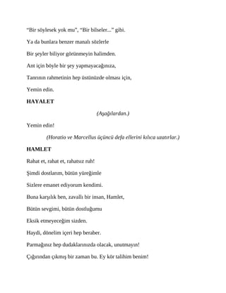 “Bir söylesek yok mu”, “Bir bilseler...” gibi.
Ya da bunlara benzer manalı sözlerle
Bir şeyler biliyor görünmeyin halimden.
Ant için böyle bir şey yapmayacağınıza,
Tanrının rahmetinin hep üstünüzde olması için,
Yemin edin.
HAYALET
(Aşağılardan.)
Yemin edin!
(Horatio ve Marcellus üçüncü defa ellerini kılıca uzatırlar.)
HAMLET
Rahat et, rahat et, rahatsız ruh!
Şimdi dostlarım, bütün yüreğimle
Sizlere emanet ediyorum kendimi.
Buna karşılık ben, zavallı bir insan, Hamlet,
Bütün sevgimi, bütün dostluğumu
Eksik etmeyeceğim sizden.
Haydi, dönelim içeri hep beraber.
Parmağınız hep dudaklarınızda olacak, unutmayın!
Çığırından çıkmış bir zaman bu. Ey kör talihim benim!
 