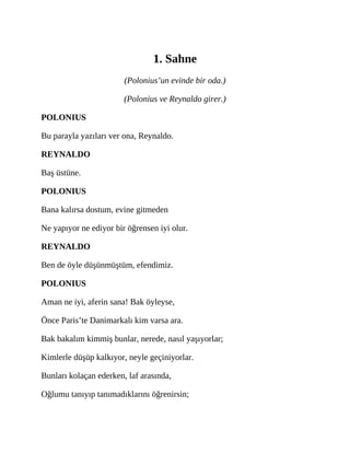 1. Sahne
(Polonius’un evinde bir oda.)
(Polonius ve Reynaldo girer.)
POLONIUS
Bu parayla yazıları ver ona, Reynaldo.
REYNALDO
Baş üstüne.
POLONIUS
Bana kalırsa dostum, evine gitmeden
Ne yapıyor ne ediyor bir öğrensen iyi olur.
REYNALDO
Ben de öyle düşünmüştüm, efendimiz.
POLONIUS
Aman ne iyi, aferin sana! Bak öyleyse,
Önce Paris’te Danimarkalı kim varsa ara.
Bak bakalım kimmiş bunlar, nerede, nasıl yaşıyorlar;
Kimlerle düşüp kalkıyor, neyle geçiniyorlar.
Bunları kolaçan ederken, laf arasında,
Oğlumu tanıyıp tanımadıklarını öğrenirsin;
 