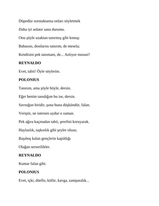 Düpedüz sormaktansa onları söyletmek
Daha iyi anlatır sana durumu.
Onu şöyle uzaktan tanırmış gibi konuş:
Babasını, dostlarını tanırım, de mesela;
Kendisini pek tanımam, de... Anlıyor musun?
REYNALDO
Evet, tabii! Öyle söylerim.
POLONIUS
Tanırım, ama şöyle böyle, dersin.
Eğer benim tanıdığım bu ise, dersin.
Savruğun biridir, şuna buna düşkündür, falan.
Veriştir, ne istersen uydur o zaman.
Pek ağıra kaçmadan tabii, şerefini koruyarak.
Haylazlık, taşkınlık gibi şeyler olsun;
Başıboş kalan gençlerin kapıldığı
Olağan serserilikler.
REYNALDO
Kumar falan gibi.
POLONIUS
Evet, içki, düello, küfür, kavga, zamparalık...
 