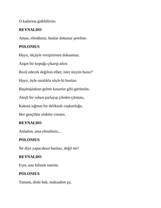 O kadarına gidebilirsin.
REYNALDO
Aman, efendimiz, bunlar dokunur şerefine.
POLONIUS
Hayır, ölçüyle veriştirirsen dokunmaz.
Azgın bir kopuğa çıkarıp adını
Rezil edecek değilsin elbet; ister miyim bunu?’
Hayır, öyle ustalıkla söyle ki bunları
Başıboşluktan gelme kusurlar gibi görünsün.
Ateşli bir ruhun parlayıp çileden çıkması,
Kabına sığmaz bir delikanlı coşkunluğu,
Her gençlikte olabilir cinsten.
REYNALDO
Anladım, ama efendimiz...
POLONIUS
Ne diye yapacaksın bunları, değil mi?
REYNALDO
Evet, onu bilmek isterim.
POLONIUS
Tamam, dinle bak, maksadım şu;
 