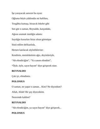 İşe yarayacak sanırım bu oyun:
Oğluma böyle yüklendin mi hafiften,
Tezgâhta kumaşı, birazcık lekeler gibi
Sen gör o zaman, Reynaldo, karşındaki,
Ağzını aramak istediğin adamı:
Saydığın kusurları biraz olsun görmüşse
Sözü edilen delikanlıda,
Hemen katılacak söylediklerine:
Kendinin, memleketinin ağzı, deyimleriyle,
“Ah efendiciğim”, “Ya canım efendim”,
“Öyle, öyle, sayın bayım” diye girişecek söze.
REYNALDO
Çok iyi, efendimiz.
POLONIUS
O zaman, ne yapar o zaman... Kim? Ne diyordum?
Allah, Allah! Bir şey diyecektim.
Neresinde kaldım?
REYNALDO
“Ah efendiciğim, ya sayın bayım” diye girişecek...
POLONIUS
 