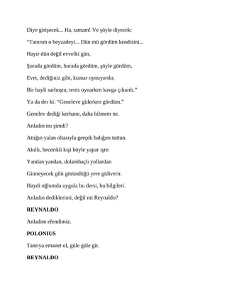 Diye girişecek... Ha, tamam! Ve şöyle diyecek:
“Tanırım o beyzadeyi... Dün mü gördüm kendisini...
Hayır dün değil evvelki gün,
Şurada gördüm, burada gördüm, şöyle gördüm,
Evet, dediğiniz gibi, kumar oynuyordu;
Bir hayli sarhoştu; tenis oynarken kavga çıkardı.”
Ya da der ki: “Geneleve giderken gördüm.”
Genelev dediği kerhane, daha bilmem ne.
Anladın mı şimdi?
Attığın yalan oltasıyla gerçek balığını tuttun.
Akıllı, becerikli kişi böyle yapar işte:
Yandan yandan, dolambaçlı yollardan
Gitmeyecek gibi göründüğü yere gidiverir.
Haydi oğlumda uygula bu dersi, bu bilgileri.
Anladın dediklerimi, değil mi Reynaldo?
REYNALDO
Anladım efendimiz.
POLONIUS
Tanrıya emanet ol, güle güle git.
REYNALDO
 