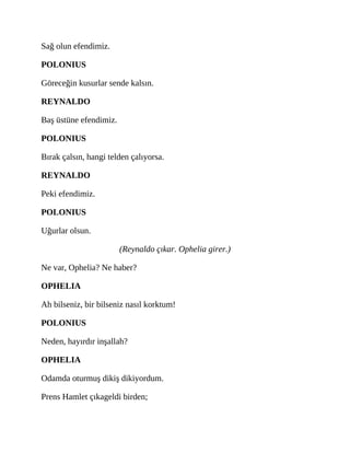 Sağ olun efendimiz.
POLONIUS
Göreceğin kusurlar sende kalsın.
REYNALDO
Baş üstüne efendimiz.
POLONIUS
Bırak çalsın, hangi telden çalıyorsa.
REYNALDO
Peki efendimiz.
POLONIUS
Uğurlar olsun.
(Reynaldo çıkar. Ophelia girer.)
Ne var, Ophelia? Ne haber?
OPHELIA
Ah bilseniz, bir bilseniz nasıl korktum!
POLONIUS
Neden, hayırdır inşallah?
OPHELIA
Odamda oturmuş dikiş dikiyordum.
Prens Hamlet çıkageldi birden;
 