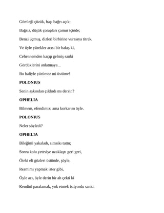 Gömleği çözük, başı bağrı açık;
Bağsız, düşük çorapları çamur içinde;
Benzi uçmuş, dizleri birbirine vurasıya titrek.
Ve öyle yürekler acısı bir bakış ki,
Cehennemden kaçıp gelmiş sanki
Gördüklerini anlatmaya...
Bu haliyle yürümez mi üstüme!
POLONIUS
Senin aşkından çıldırdı mı dersin?
OPHELIA
Bilmem, efendimiz; ama korkarım öyle.
POLONIUS
Neler söyledi?
OPHELIA
Bileğimi yakaladı, sımsıkı tuttu;
Sonra kolu yetesiye uzaklaştı geri geri,
Öteki eli gözleri üstünde, şöyle,
Resmimi yapmak ister gibi,
Öyle acı, öyle derin bir ah çekti ki
Kendini paralamak, yok etmek istiyordu sanki.
 