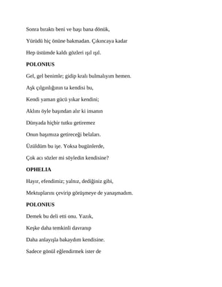 Sonra bıraktı beni ve başı bana dönük,
Yürüdü hiç önüne bakmadan. Çıkıncaya kadar
Hep üstümde kaldı gözleri ışıl ışıl.
POLONIUS
Gel, gel benimle; gidip kralı bulmalıyım hemen.
Aşk çılgınlığının ta kendisi bu,
Kendi yaman gücü yıkar kendini;
Aklını öyle başından alır ki insanın
Dünyada hiçbir tutku getiremez
Onun başımıza getireceği belaları.
Üzüldüm bu işe. Yoksa bugünlerde,
Çok acı sözler mi söyledin kendisine?
OPHELIA
Hayır, efendimiz; yalnız, dediğiniz gibi,
Mektuplarını çevirip görüşmeye de yanaşmadım.
POLONIUS
Demek bu deli etti onu. Yazık,
Keşke daha temkinli davranıp
Daha anlayışla bakaydım kendisine.
Sadece gönül eğlendirmek ister de
 