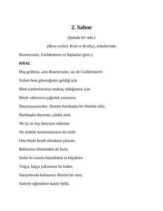 2. Sahne
(Şatoda bir oda.)
(Boru sesleri. Kral ve Kraliçe, arkalarında
Rosencrantz, Guildenstern ve başkaları girer.)
KRAL
Hoş geldiniz, aziz Rosencrantz, siz de Guildenstern!
Sizleri hem göreceğimiz geldiği için
Hem yardımlarınıza muhtaç olduğumuz için
Böyle sabırsızca çağırttık yanımıza.
Duymuşsunuzdur: Hamlet bambaşka bir Hamlet oldu.
Bambaşka diyorum, çünkü artık
Ne içi ne dışı benziyor eskisine.
Ne olabilir kestiremiyoruz bir türlü
Onu böyle kendi olmaktan çıkaran,
Babasının ölümünden de fazla.
Sizler ki onunla büyüdünüz ta küçükten
Yaşça, başça yakınsınız bu kadar,
Sarayımızda kalmanızı dilerim bir süre;
Sizlerle eğlentilere katılır belki.
 
