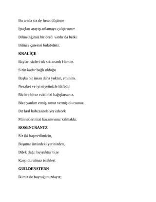 Bu arada siz de fırsat düşünce
İpuçları arayıp anlamaya çalışırsınız:
Bilmediğimiz bir derdi vardır da belki
Bilince çaresini bulabiliriz.
KRALİÇE
Baylar, sizleri sık sık anardı Hamlet.
Sizin kadar bağlı olduğu
Başka bir insan daha yoktur, eminim.
Nezaket ve iyi niyetinizle lütfedip
Bizlere biraz vaktinizi bağışlarsanız,
Bize yardım etmiş, umut vermiş olursunuz.
Bir kral hafızasında yer edecek
Minnetlerimizi kazanırsınız kalmakla.
ROSENCRANTZ
Siz iki haşmetlimizin,
Başımız üstündeki yerinizden,
Dilek değil buyruktur bize
Karşı durulmaz istekleri.
GUILDENSTERN
İkimiz de buyruğunuzdayız;
 
