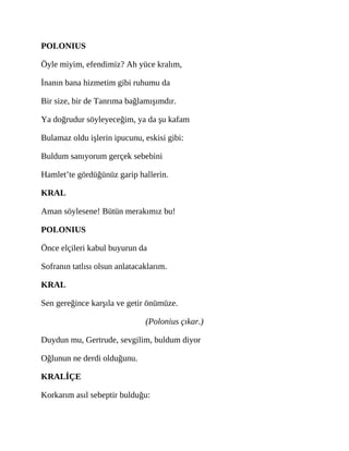 POLONIUS
Öyle miyim, efendimiz? Ah yüce kralım,
İnanın bana hizmetim gibi ruhumu da
Bir size, bir de Tanrıma bağlamışımdır.
Ya doğrudur söyleyeceğim, ya da şu kafam
Bulamaz oldu işlerin ipucunu, eskisi gibi:
Buldum sanıyorum gerçek sebebini
Hamlet’te gördüğünüz garip hallerin.
KRAL
Aman söylesene! Bütün merakımız bu!
POLONIUS
Önce elçileri kabul buyurun da
Sofranın tatlısı olsun anlatacaklarım.
KRAL
Sen gereğince karşıla ve getir önümüze.
(Polonius çıkar.)
Duydun mu, Gertrude, sevgilim, buldum diyor
Oğlunun ne derdi olduğunu.
KRALİÇE
Korkarım asıl sebeptir bulduğu:
 