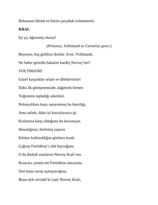 Babasının ölümü ve bizim çarçabuk evlenmemiz.
KRAL
İyi ya, öğrenmiş oluruz!
(Polonius, Voltimand ve Cornelius girer.)
Buyurun, hoş geldiniz dostlar. Evet, Voltimand,
Ne haber getirdin bakalım kardeş Norveç’ten?
VOLTIMAND
Güzel karşılıklar selam ve dileklerinize!
Daha ilk görüşmemizde, dağıttırdı hemen
Yeğeninin topladığı askerleri.
Polonyalılara karşı sanıyormuş bu hazırlığı,
Ama anladı, daha iyi kurcalayınca işi
Kralımıza karşı olduğunu bu davranışın.
Hastalığının, ilerlemiş yaşının
Kötüye kullanıldığını görünce kızdı:
Çağırıp Fortinbras’ı aldı buyruğuna
O da dinledi azarlarını Norveç Kralı’nın.
Kısacası, yemin etti Fortinbras amcasına,
Size karşı savaş açmayacağına.
Buna öyle sevindi ki yaşlı Norveç Kralı,
 