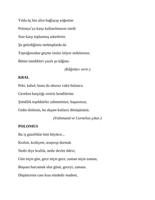 Yılda üç bin altın bağlayıp yeğenine
Polonya’ya karşı kullanılmasını istedi
Size karşı toplanmış askerlerin.
Şu getirdiğimiz mektuplarda da
Toprağınızdan geçme iznini istiyor ordularının.
Bütün istedikleri yazılı şu kâğıtta.
(Kâğıtları verir.)
KRAL
Peki, kabul; bunu da okuruz vakit bulunca.
Gereken karşılığı veririz kendilerine.
Şimdilik teşekkürler zahmetinize, başarınıza;
Gidin dinlenin, bu akşam kutlarız dönüşünüzü.
(Voltimand ve Cornelius çıkar.)
POLONIUS
Bu iş güzellikle bitti böylece...
Kralım, kraliçem, araştırıp durmak
Nedir diye krallık, nedir devlet ödevi,
Gün niçin gün, gece niçin gece, zaman niçin zaman,
Boşuna harcamak olur günü, geceyi, zamanı.
Düşüncenin canı kısa sözdedir madem,
 