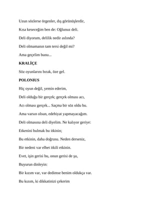 Uzun sözlerse örgenler, dış görünüşlerdir,
Kısa keseceğim ben de: Oğlunuz deli.
Deli diyorum, delilik nedir aslında?
Deli olmamanın tam tersi değil mi?
Ama geçelim bunu...
KRALİÇE
Söz oyunlarını bırak, öze gel.
POLONIUS
Hiç oyun değil, yemin ederim,
Deli olduğu bir gerçek; gerçek olması acı,
Acı olması gerçek... Saçma bir söz oldu bu.
Ama varsın olsun, edebiyat yapmayacağım.
Deli olmasına deli diyelim. Ne kalıyor geriye:
Etkenini bulmak bu itkinin;
Bu etkinin, daha doğrusu. Neden derseniz,
Bir nedeni var elbet itkili etkinin.
Evet, işin gerisi bu, onun gerisi de şu,
Buyurun dinleyin:
Bir kızım var, var dedimse benim oldukça var.
Bu kızım, ki dikkatinizi çekerim
 