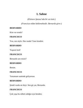 1. Sahne
(Elsinore Şatosu’nda bir set üstü.)
(Francisco nöbet beklemektedir. Bernardo girer.)
BERNARDO
Kim var orada?
FRANCISCO
Yoo, sen söyle. Dur orada! Tanıt kendini.
BERNARDO
Yaşasın kral!
FRANCISCO
Bernardo sen misin?
BERNARDO
Benim.
FRANCISCO
Tastamam saatinde geliyorsun.
BERNARDO
Şimdi vurdu on ikiyi. Sen git yat, Bernardo.
FRANCISCO
Çok yaşa bu nöbeti aldığın için benden;
 
