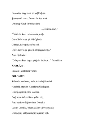Bana olan saygısına ve bağlılığına,
Şunu verdi bana. Bunun üstüne artık
Düşünüp karar vermek sizin:
(Mektubu okur.)
“Göklerin kızı, ruhumun tapınağı
Güzelliklerin en güzeli Ophelia
Olmadı, bayağı kaçtı bu söz,
Güzelliklerin en güzeli, olmayacak söz.”
Ama dinleyin:
“O beyazlıktan beyaz göğsün üstünde...” falan filan.
KRALİÇE
Bunları Hamlet mi yazan?
POLONIUS
Sabredin kraliçem; aldatacak değilim sizi.
“İnanma istersen yıldızların yandığına,
Güneşin döndüğüne inanma,
Doğrunun ta kendisini yalan bil,
Ama seni sevdiğime inan Ophelia.
Canım Ophelia, beceriksizim şiir yazmakta,
İçimdekini kalıba dökme sanatım yok,
 