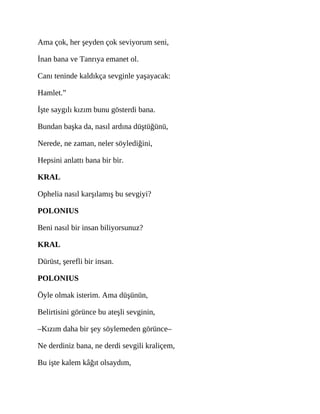 Ama çok, her şeyden çok seviyorum seni,
İnan bana ve Tanrıya emanet ol.
Canı teninde kaldıkça sevginle yaşayacak:
Hamlet.”
İşte saygılı kızım bunu gösterdi bana.
Bundan başka da, nasıl ardına düştüğünü,
Nerede, ne zaman, neler söylediğini,
Hepsini anlattı bana bir bir.
KRAL
Ophelia nasıl karşılamış bu sevgiyi?
POLONIUS
Beni nasıl bir insan biliyorsunuz?
KRAL
Dürüst, şerefli bir insan.
POLONIUS
Öyle olmak isterim. Ama düşünün,
Belirtisini görünce bu ateşli sevginin,
–Kızım daha bir şey söylemeden görünce–
Ne derdiniz bana, ne derdi sevgili kraliçem,
Bu işte kalem kâğıt olsaydım,
 