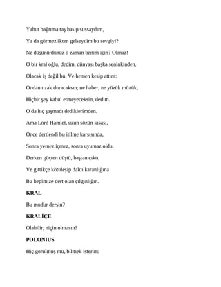 Yahut bağrıma taş basıp sussaydım,
Ya da görmezlikten gelseydim bu sevgiyi?
Ne düşünürdünüz o zaman benim için? Olmaz!
O bir kral oğlu, dedim, dünyası başka seninkinden.
Olacak iş değil bu. Ve hemen kesip attım:
Ondan uzak duracaksın; ne haber, ne yüzük müzük,
Hiçbir şey kabul etmeyeceksin, dedim.
O da hiç şaşmadı dediklerimden.
Ama Lord Hamlet, uzun sözün kısası,
Önce dertlendi bu itilme karşısında,
Sonra yemez içmez, sonra uyumaz oldu.
Derken güçten düştü, baştan çıktı,
Ve gittikçe kötüleşip daldı karanlığına
Bu hepimize dert olan çılgınlığın.
KRAL
Bu mudur dersin?
KRALİÇE
Olabilir, niçin olmasın?
POLONIUS
Hiç görülmüş mü, bilmek isterim;
 