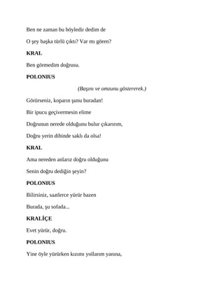 Ben ne zaman bu böyledir dedim de
O şey başka türlü çıktı? Var mı gören?
KRAL
Ben görmedim doğrusu.
POLONIUS
(Başını ve omzunu göstererek.)
Görürseniz, koparın şunu buradan!
Bir ipucu geçivermesin elime
Doğrunun nerede olduğunu bulur çıkarırım,
Doğru yerin dibinde saklı da olsa!
KRAL
Ama nereden anlarız doğru olduğunu
Senin doğru dediğin şeyin?
POLONIUS
Bilirsiniz, saatlerce yürür bazen
Burada, şu sofada...
KRALİÇE
Evet yürür, doğru.
POLONIUS
Yine öyle yürürken kızımı yollarım yanına,
 